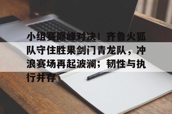 爱游戏ayx官网 - 小组赛巅峰对决！齐鲁火狐队守住胜果剑门青龙队，冲浪赛场再起波澜；韧性与执行并存