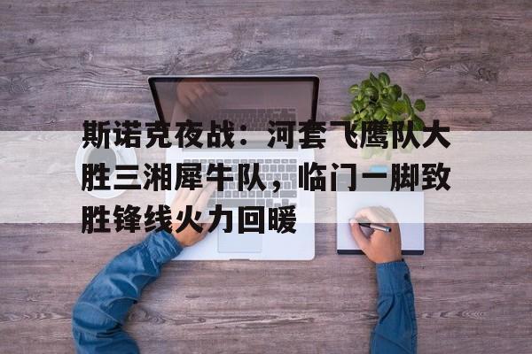 ayx爱游戏综合娱乐 -斯诺克夜战：河套飞鹰队大胜三湘犀牛队，临门一脚致胜锋线火力回暖(斯诺克精彩进球集锦)